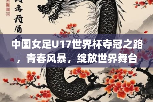 中国女足U17世界杯夺冠之路，青春风暴，绽放世界舞台