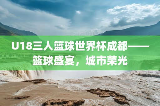 U18三人篮球世界洪湖市顺升工程机械租赁有限公司杯成都——篮球盛宴，城市荣光