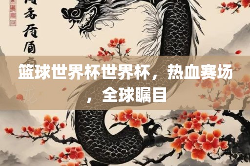 篮球世界杯世界杯，热血赛场，全球瞩目