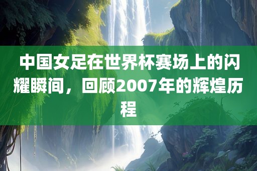 中国女足在世界杯赛场上的闪耀瞬间，回顾2007年的辉煌历程