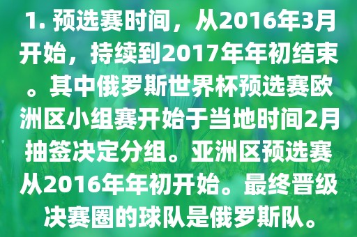 1. 预选赛时间，从2016年3月开始，持续到2017年年初结束。其中俄罗斯世界杯预选赛欧洲区小组赛开始于当地时间2月抽签决定分组。亚洲区预选赛从2016年年初开始。最终晋级决赛圈的球队是俄罗斯队。