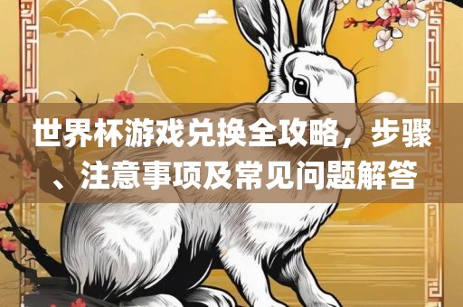 世界杯游戏兑换全攻略，步骤、注意事项及常见问题解答洪湖市顺升工程机械租赁有限公司