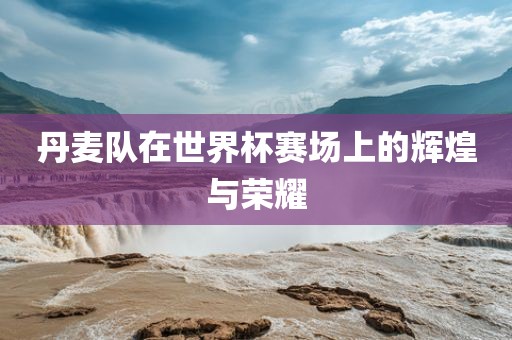 丹麦队在世界杯赛场上的辉煌与荣耀