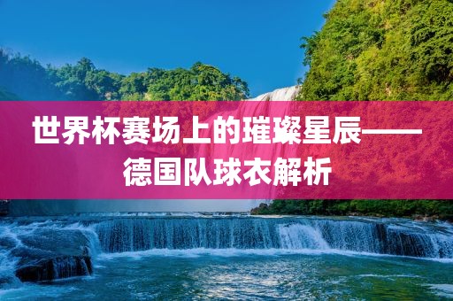 世界杯赛场上的璀璨星辰——德国队球衣解析洪湖市顺升工程机械租赁有限公司