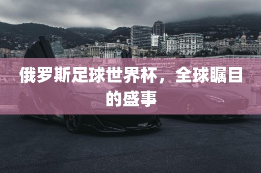 俄罗斯足球世界杯，全球瞩目的盛事