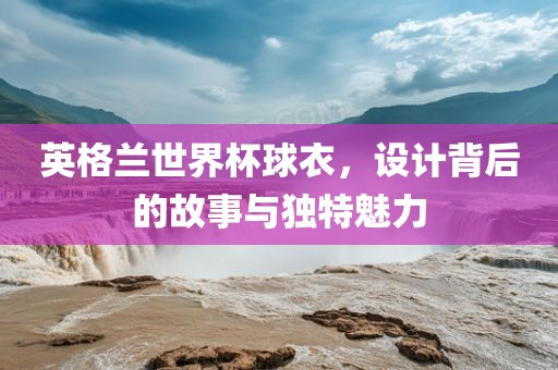 英格兰世界杯球衣，设计背后的故事与独特魅力洪湖市顺升工程机械租赁有限公司