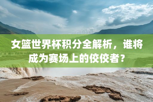 女篮世界杯积分全解析，谁将成为赛场上的佼佼者？