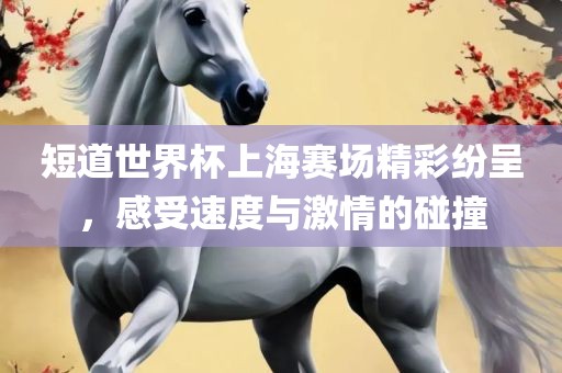 短道世界杯上海赛场精彩纷呈，感受速度与激情的碰撞