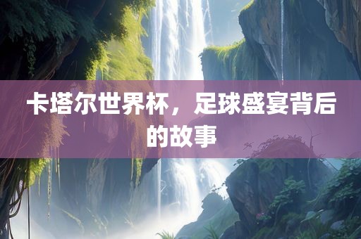 卡塔尔世界杯，足球盛宴背后的故事