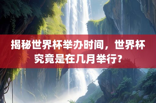 揭秘世界杯举办时间，世界杯究竟是在几月举行？