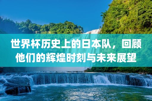 世界杯历史上的日本队，回顾他们的辉煌时刻与未来展望
