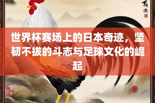 世界杯赛场上的日本奇迹，坚韧不拔的斗志与足球文化的崛起洪湖市顺升工程机械租赁有限公司