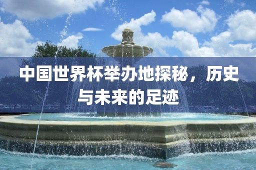 中国世界杯举办地探秘，历史与未来的足迹