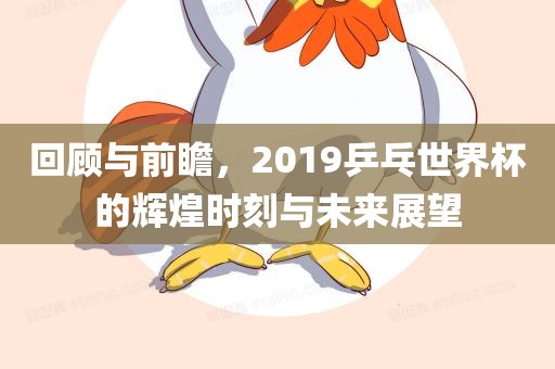 回顾与前瞻，2019乒乓世界杯的洪湖市顺升工程机械租赁有限公司辉煌时刻与未来展望