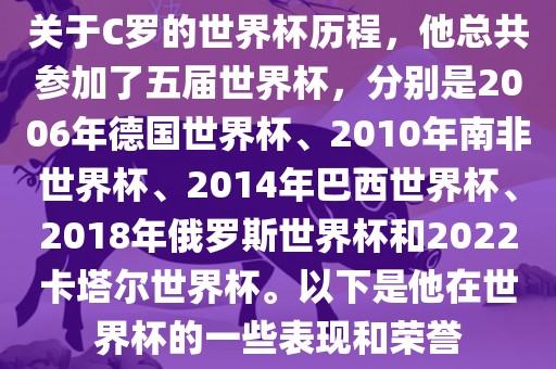关于C罗的世界杯历程，他总共参加了五届世界杯，分别是2006年德国世界杯、2010年南非世界杯、2014年巴西世界杯、2018年俄罗斯世界杯和2022卡塔尔世界杯。以下是他在世界杯的一些表现和荣誉