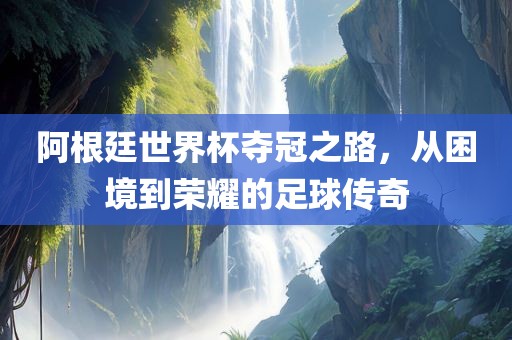 阿根廷世界杯夺冠之路，从困境到荣耀的足球传奇