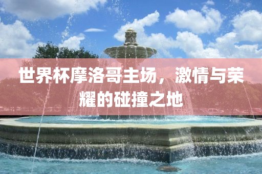 世界杯摩洛哥主场，激情与荣耀的碰撞之地