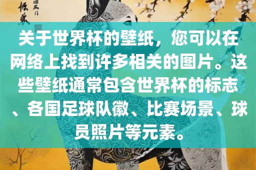 关于世界杯的壁纸，您可以在网络上找到许多相关的图片。这些壁纸通常包含世界杯的标志、各国足球队徽、比赛场景、球员照片等元素。