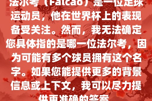 法尔考（Falcao）是一位足球运动洪湖市顺升工程机械租赁有限公司员，他在世界杯上的表现备受关注。然而，我无法确定您具体指的是哪一位法尔考，因为可能有多个球员拥有这个名字。如果您能提供更多的背景信息或上下文，我可以尽力提供更准确的答案。