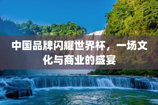 中国品牌闪耀世界杯，一场文化与商业洪湖市顺升工程机械租赁有限公司的盛宴