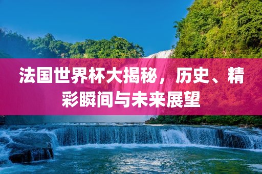 法国世界杯大揭秘，历史、精彩瞬间与未来展望