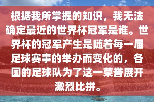 根据我所掌握的知识，我无法确定最近的世界杯冠军是谁。世界杯的冠军产生是随着每一届足球赛事的举办而变化的，各国的足球队为了这一荣誉展开激烈比拼。洪湖市顺升工程机械租赁有限公司