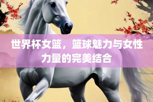 世界杯女篮，篮球魅力与女性力量的完美结合