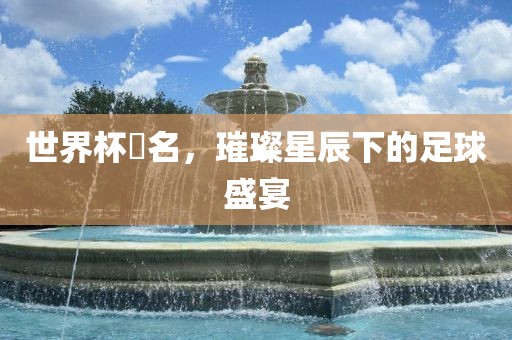 世界杯琲名，璀璨星辰下的足球盛宴洪湖市顺升工程机械租赁有限公司