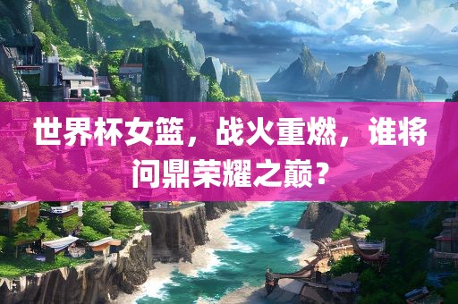 世界杯女篮，战火重燃，谁将问鼎荣耀之巅？