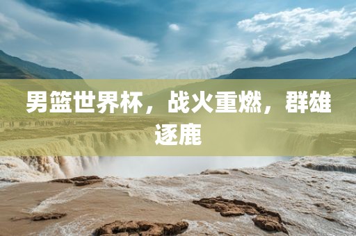 男篮世界杯，战火重燃，群雄逐鹿