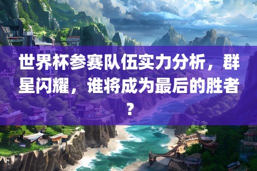 世界杯参赛队伍实力分析，群星闪耀，谁将成为最后的胜者？