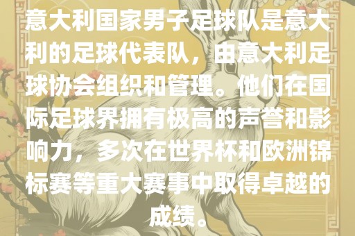 意大利国家男子足球队是意大利的足球代表队，由意大利足球协会组织和管理。他们在国际足球界拥有极高的声誉和影响力，多次在世界杯和欧洲锦标赛等重大赛事中取得卓越的成绩。