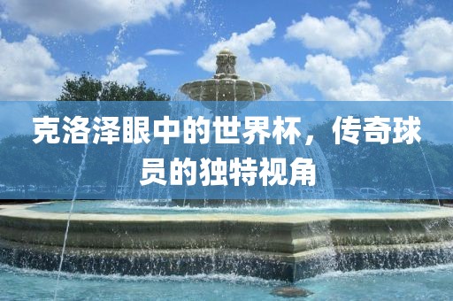 克洛泽眼中的世界杯，传奇球员的独特视角