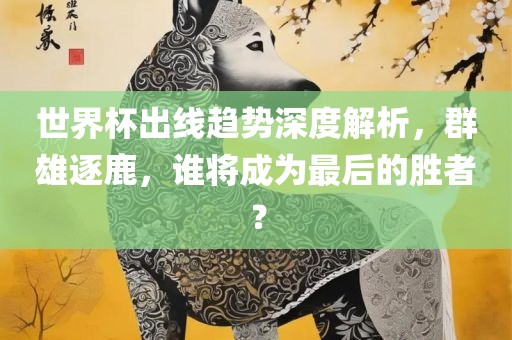 世界杯出线趋势深度解析，群雄逐鹿，谁将成为最后的胜者？