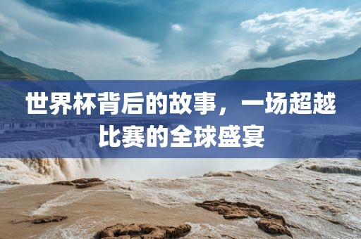 世界杯背后的故事，一场超越比赛的全球盛宴