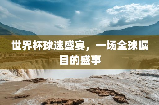 世界杯球迷盛宴，一场全球瞩目的盛事