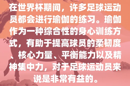 在世界杯期间，许多足球运动员都会进行瑜伽的练习。瑜伽作为一种综合性的身心训练方式，有助于提高球员的柔韧度、核心力量、平衡能力以及精神集中力，对于足球运动员来说是非常有益的。